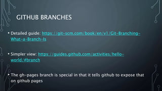 GITHUB BRANCHES
• Detailed guide: https://git-scm.com/book/en/v1/Git-Branching-
What-a-Branch-Is
• Simpler view: https://guides.github.com/activities/hello-
world/#branch
• The gh-pages branch is special in that it tells github to expose that
on github pages
 