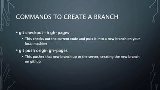 COMMANDS TO CREATE A BRANCH
• git checkout -b gh-pages
• This checks out the current code and puts it into a new branch on your
local machine
• git push origin gh-pages
• This pushes that new branch up to the server, creating the new branch
on github
 