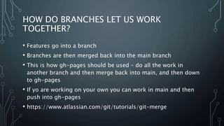 HOW DO BRANCHES LET US WORK
TOGETHER?
• Features go into a branch
• Branches are then merged back into the main branch
• This is how gh-pages should be used – do all the work in
another branch and then merge back into main, and then down
to gh-pages
• If yo are working on your own you can work in main and then
push into gh-pages
• https://www.atlassian.com/git/tutorials/git-merge
 