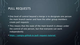 PULL REQUESTS
• One level of control beyond a merge is to designate one person
the main branch owner and have the other group members
create pull requests
• This means that the state of the main branch is always under
the control of one person, but that everyone can work
independently
• https://yangsu.github.io/pull-request-tutorial/
 