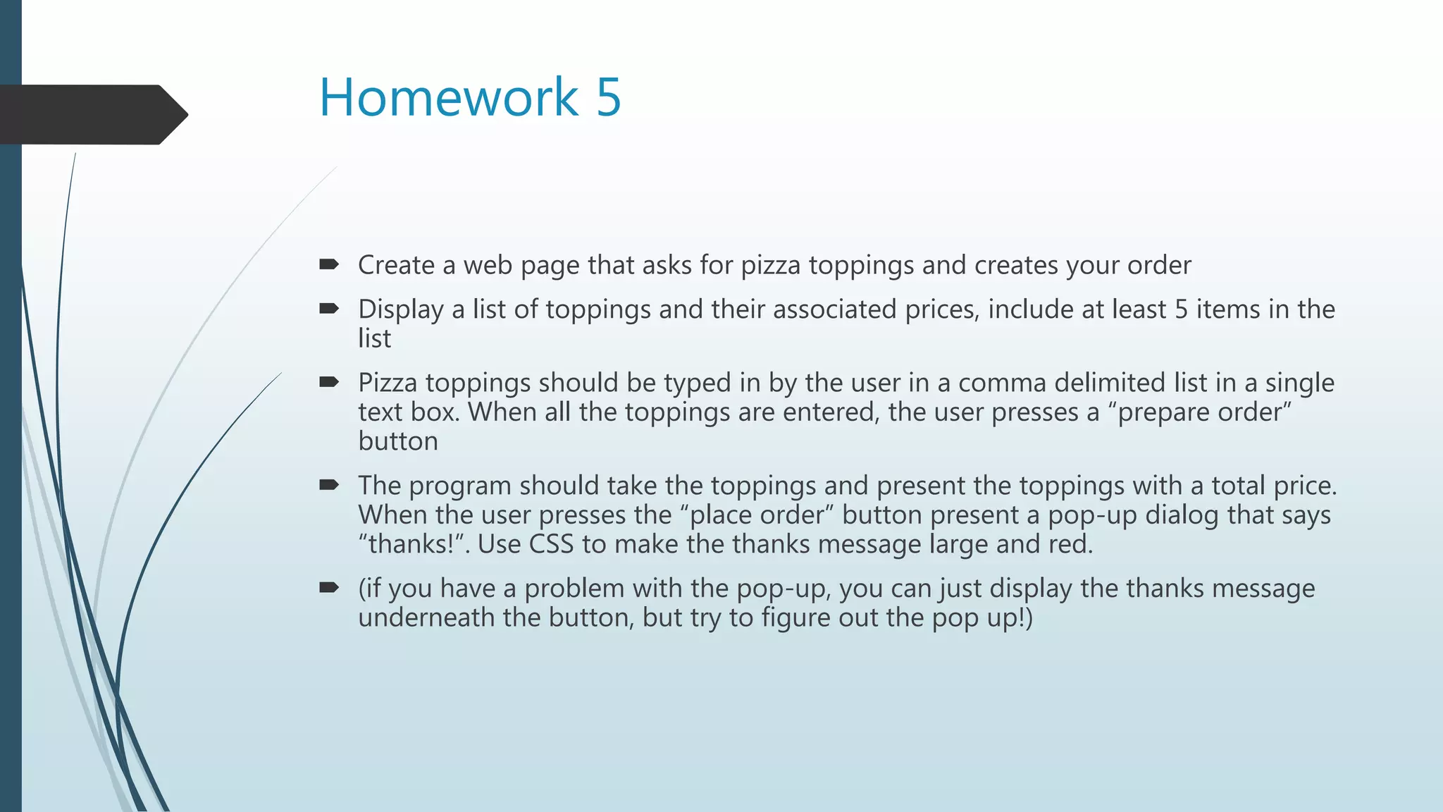 Homework 5
 Create a web page that asks for pizza toppings and creates your order
 Display a list of toppings and their associated prices, include at least 5 items in the
list
 Pizza toppings should be typed in by the user in a comma delimited list in a single
text box. When all the toppings are entered, the user presses a “prepare order”
button
 The program should take the toppings and present the toppings with a total price.
When the user presses the “place order” button present a pop-up dialog that says
“thanks!”. Use CSS to make the thanks message large and red.
 (if you have a problem with the pop-up, you can just display the thanks message
underneath the button, but try to figure out the pop up!)
 