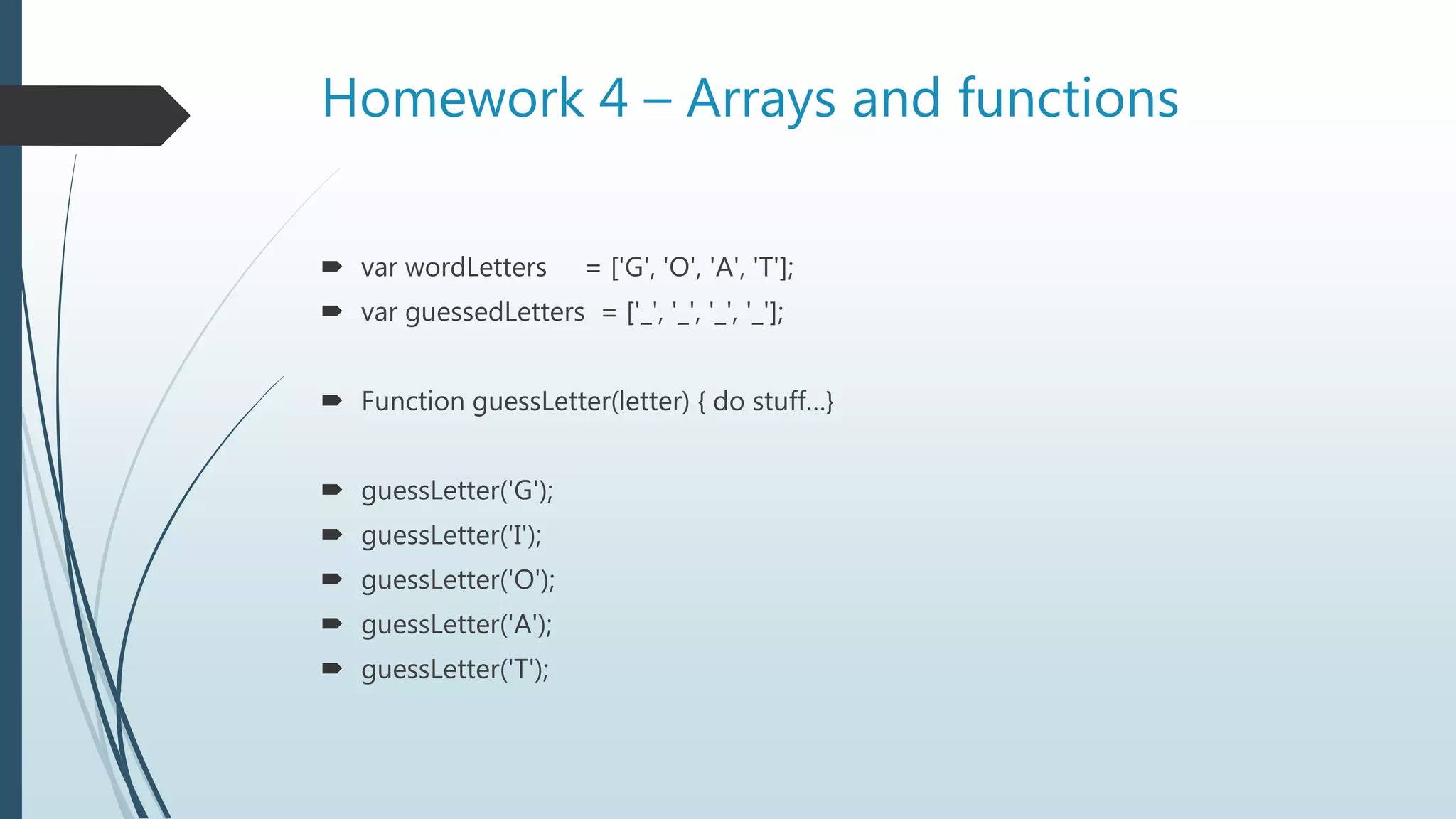 Homework 4 – Arrays and functions
 var wordLetters = ['G', 'O', 'A', 'T'];
 var guessedLetters = ['_', '_', '_', '_'];
 Function guessLetter(letter) { do stuff…}
 guessLetter('G');
 guessLetter('I');
 guessLetter('O');
 guessLetter('A');
 guessLetter('T');
 