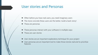 User stories and Personas
 Often before you have real users, you need imaginary users
 The more concrete these users are the better, build a back-story!
 These are personas
 These personas interact with your software in multiple ways
 These are user stories
 User stories are an important explanatory technique for your project
 User personas are an important tool to make those stories real and to prioritize
features
 