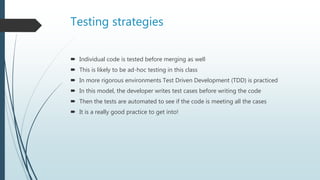 Testing strategies
 Individual code is tested before merging as well
 This is likely to be ad-hoc testing in this class
 In more rigorous environments Test Driven Development (TDD) is practiced
 In this model, the developer writes test cases before writing the code
 Then the tests are automated to see if the code is meeting all the cases
 It is a really good practice to get into!
 