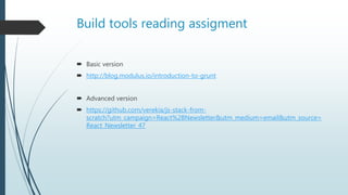 Build tools reading assigment
 Basic version
 http://blog.modulus.io/introduction-to-grunt
 Advanced version
 https://github.com/verekia/js-stack-from-
scratch?utm_campaign=React%2BNewsletter&utm_medium=email&utm_source=
React_Newsletter_47
 