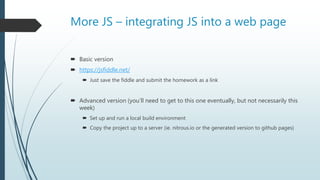 More JS – integrating JS into a web page
 Basic version
 https://jsfiddle.net/
 Just save the fiddle and submit the homework as a link
 Advanced version (you’ll need to get to this one eventually, but not necessarily this
week)
 Set up and run a local build environment
 Copy the project up to a server (ie. nitrous.io or the generated version to github pages)
 
