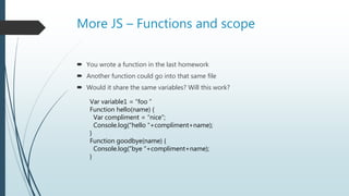 More JS – Functions and scope
 You wrote a function in the last homework
 Another function could go into that same file
 Would it share the same variables? Will this work?
Var variable1 = “foo ”
Function hello(name) {
Var compliment = “nice”;
Console.log(“hello “+compliment+name);
}
Function goodbye(name) {
Console.log(“bye “+compliment+name);
}
 