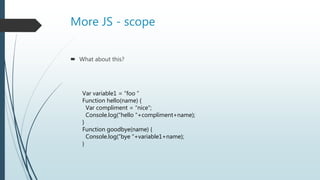 More JS - scope
 What about this?
Var variable1 = “foo ”
Function hello(name) {
Var compliment = “nice”;
Console.log(“hello “+compliment+name);
}
Function goodbye(name) {
Console.log(“bye “+variable1+name);
}
 