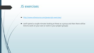 JS exercises
 http://www.w3resource.com/javascript-exercises/
 (we’ll spend a couple minutes looking at these as a group and then there will be
time to work on your own or work in your project groups)
 