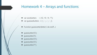 Homework 4 – Arrays and functions
 var wordLetters = ['G', 'O', 'A', 'T'];
 var guessedLetters = ['_', '_', '_', '_'];
 Function guessLetter(letter) { do stuff…}
 guessLetter('G');
 guessLetter('I');
 guessLetter('O');
 guessLetter('A');
 guessLetter('T');
 