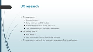 UX research
 Primary sources
 Interviewing users
 Doing prototype usability studies
 Naturalistic observation of user behaviour
 User comments on your software (if it’s released)
 Secondary sources
 Web research
 User comments on forums about similar software
 Primary sources are best, but secondary sources are fine for early stage
 