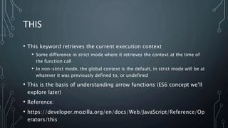 THIS
• This keyword retrieves the current execution context
• Some difference in strict mode where it retrieves the context at the time of
the function call
• In non-strict mode, the global context is the default, in strict mode will be at
whatever it was previously defined to, or undefined
• This is the basis of understanding arrow functions (ES6 concept we’ll
explore later)
• Reference:
• https://developer.mozilla.org/en/docs/Web/JavaScript/Reference/Op
erators/this
 