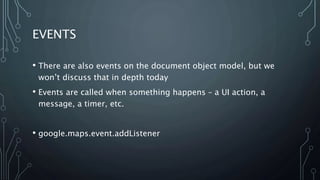 EVENTS
• There are also events on the document object model, but we
won’t discuss that in depth today
• Events are called when something happens – a UI action, a
message, a timer, etc.
• google.maps.event.addListener
 
