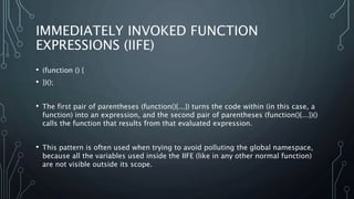 IMMEDIATELY INVOKED FUNCTION
EXPRESSIONS (IIFE)
• (function () {
• })();
• The first pair of parentheses (function(){...}) turns the code within (in this case, a
function) into an expression, and the second pair of parentheses (function(){...})()
calls the function that results from that evaluated expression.
• This pattern is often used when trying to avoid polluting the global namespace,
because all the variables used inside the IIFE (like in any other normal function)
are not visible outside its scope.
 