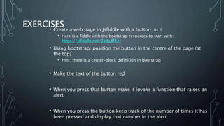 EXERCISES
• Create a web page in jsfiddle with a button on it
• Here is a fiddle with the bootstrap resources to start with:
https://jsfiddle.net/2adu8f3z/
• Using bootstrap, position the button in the centre of the page (at
the top)
• Hint: there is a center-block definition in bootstrap
• Make the text of the button red
• When you press that button make it invoke a function that raises an
alert
• When you press the button keep track of the number of times it has
been pressed and display that number in the alert
 