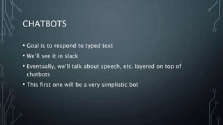 CHATBOTS
• Goal is to respond to typed text
• We’ll see it in slack
• Eventually, we’ll talk about speech, etc. layered on top of
chatbots
• This first one will be a very simplistic bot
 