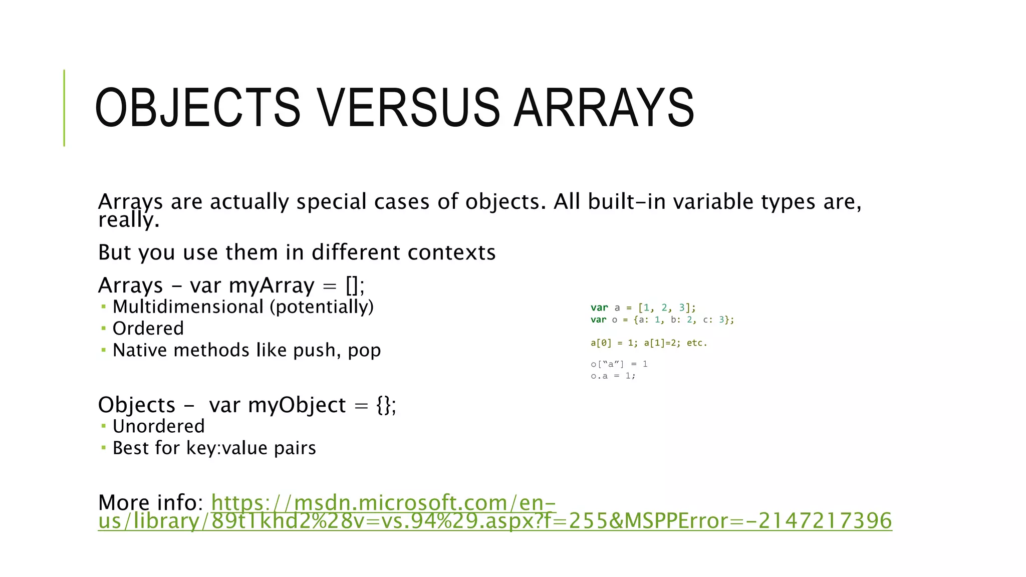 OBJECTS VERSUS ARRAYS
Arrays are actually special cases of objects. All built-in variable types are,
really.
But you use them in different contexts
Arrays - var myArray = [];
 Multidimensional (potentially)
 Ordered
 Native methods like push, pop
Objects - var myObject = {};
 Unordered
 Best for key:value pairs
More info: https://msdn.microsoft.com/en-
us/library/89t1khd2%28v=vs.94%29.aspx?f=255&MSPPError=-2147217396
var a = [1, 2, 3];
var o = {a: 1, b: 2, c: 3};
a[0] = 1; a[1]=2; etc.
o[“a”] = 1
o.a = 1;
 