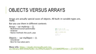 OBJECTS VERSUS ARRAYS
Arrays are actually special cases of objects. All built-in variable types are,
really.
But you use them in different contexts
Arrays - var myArray = [];
 Multidimensional (potentially)
 Ordered
 Native methods like push, pop
Objects - var myObject = {};
 Unordered
 Best for key:value pairs
More info: https://msdn.microsoft.com/en-
us/library/89t1khd2%28v=vs.94%29.aspx?f=255&MSPPError=-2147217396
var a = [1, 2, 3];
var o = {a: 1, b: 2, c: 3};
a[0] = 1; a[1]=2; etc.
o[“a”] = 1
o.a = 1;
 