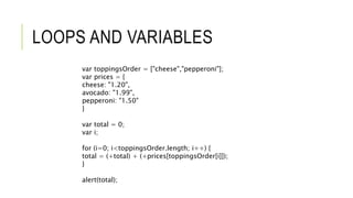 LOOPS AND VARIABLES
var toppingsOrder = ["cheese","pepperoni"];
var prices = {
cheese: "1.20",
avocado: "1.99",
pepperoni: "1.50"
}
var total = 0;
var i;
for (i=0; i<toppingsOrder.length; i++) {
total = (+total) + (+prices[toppingsOrder[i]]);
}
alert(total);
 
