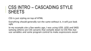 CSS INTRO – CASCADING STYLE
SHEETS
CSS is just styling on top of HTML
Everything should generally run the same without it, it will just look
ugly
In my example site a few weeks ago, I was using LESS. LESS and SASS
(among others) are CSS variants that compile down to CSS files but
use variables and some program control to make expressions easier
 
