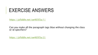 EXERCISE ANSWERS
https://jsfiddle.net/sw465f3a/1/
Can you make all the paragraph tags blue without changing the class
or id specifiers?
https://jsfiddle.net/sw465f3a/2/
 