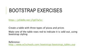 BOOTSTRAP EXERCISES
https://jsfiddle.net/j7g07w5e/
Create a table with three types of pizza and prices
Make one of the table rows red to indicate it is sold out, using
bootstrap styling
Reference:
http://www.w3schools.com/bootstrap/bootstrap_tables.asp
 