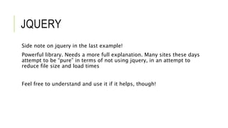 JQUERY
Side note on jquery in the last example!
Powerful library. Needs a more full explanation. Many sites these days
attempt to be “pure” in terms of not using jquery, in an attempt to
reduce file size and load times
Feel free to understand and use it if it helps, though!
 