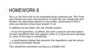 HOMEWORK 6
Put a ui-kit front end on an expanded pizza ordering site. This front
end should use icons and resources to style the site. (bootstrap and
flexbox are alternative options if you prefer, particularly if that is
what you decide to base your project 2 on)
In addition to last week, the site should contain:
--A list of ingredients, as before, but with a picture and description
of each ingredient that only appears when it is hovered over (perhaps
in a box to the side or something)
--a confirmation dialog that presents the ingredients and the prices
in a nicely formatted receipt
This should be submitted running as a jsfiddle link
 