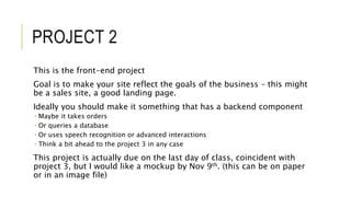 PROJECT 2
This is the front-end project
Goal is to make your site reflect the goals of the business – this might
be a sales site, a good landing page.
Ideally you should make it something that has a backend component
 Maybe it takes orders
 Or queries a database
 Or uses speech recognition or advanced interactions
 Think a bit ahead to the project 3 in any case
This project is actually due on the last day of class, coincident with
project 3, but I would like a mockup by Nov 9th. (this can be on paper
or in an image file)
 