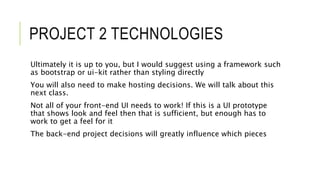 PROJECT 2 TECHNOLOGIES
Ultimately it is up to you, but I would suggest using a framework such
as bootstrap or ui-kit rather than styling directly
You will also need to make hosting decisions. We will talk about this
next class.
Not all of your front-end UI needs to work! If this is a UI prototype
that shows look and feel then that is sufficient, but enough has to
work to get a feel for it
The back-end project decisions will greatly influence which pieces
 