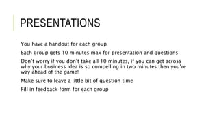 PRESENTATIONS
You have a handout for each group
Each group gets 10 minutes max for presentation and questions
Don’t worry if you don’t take all 10 minutes, if you can get across
why your business idea is so compelling in two minutes then you’re
way ahead of the game!
Make sure to leave a little bit of question time
Fill in feedback form for each group
 