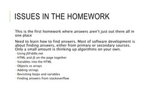 ISSUES IN THE HOMEWORK
This is the first homework where answers aren’t just out there all in
one place
Need to learn how to find answers. Most of software development is
about finding answers, either from primary or secondary sources.
Only a small amount is thinking up algorithms on your own.
 Using JSFiddle.net
 HTML and JS on the page together
 Variables into the HTML
 Objects vs arrays
 Adding strings
 Revisiting loops and variables
 Finding answers from stackoverflow
 