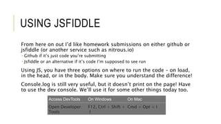 USING JSFIDDLE
From here on out I’d like homework submissions on either github or
jsfiddle (or another service such as nitrous.io)
 Github if it’s just code you’re submitting
 Jsfiddle or an alternative if it’s code I’m supposed to see run
Using JS, you have three options on where to run the code – on load,
in the head, or in the body. Make sure you understand the difference!
Console.log is still very useful, but it doesn’t print on the page! Have
to use the dev console. We’ll use it for some other things today too.
Access DevTools On Windows On Mac
Open Developer
Tools
F12, Ctrl + Shift +
I
Cmd + Opt + I
 