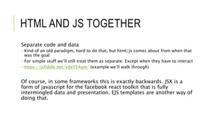 HTML AND JS TOGETHER
Separate code and data
 Kind of an old paradigm, hard to do that, but html/js comes about from when that
was the goal
 For simple stuff we’ll still treat them as separate. Except when they have to interact
 https://jsfiddle.net/xde554am/ (example we’ll walk through)
Of course, in some frameworks this is exactly backwards. JSX is a
form of javascript for the facebook react toolkit that is fully
intermingled data and presentation. EJS templates are another way of
doing that.
 