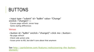 BUTTONS
<input type="submit" id="byBtn" value="Change"
onclick="change()"/>
 Causes page refresh, server loop
 Some styling differences
Versus
<button id="byBtn" onclick="change()">click me</button>
 No page refresh
 Client side action only
 Issues prior to IE6, but don’t care about that anymore
See http://particletree.com/features/rediscovering-the-button-
element/
 