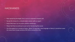 HACKHANDS
• Now owned by pluralsight, but it runs as a separate company still
• Pay by the minute for a shared screen session with an expert
• Kind of like how I run my zoom sessions sometimes
• Please feel free to continue to use me for that during the course
• Can find experts on a variety of topics. When I’m learning a new language or library it sometimes saves
me many hours to pay someone $20-$50 to consult for a bit.
 