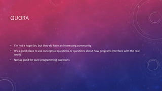 QUORA
• I’m not a huge fan, but they do have an interesting community
• It’s a good place to ask conceptual questions or questions about how programs interface with the real
world
• Not as good for pure programming questions
 