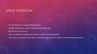 STACK OVERFLOW
• This is the place for programming questions
• Variable code quality, so don’t cut and paste haphazardly
• But feel free to test it out
• Even in professional settings you’ll often see code from stackoverflow
• The common convention is the leave a comment in the code with a link to the stackoverflow question
 