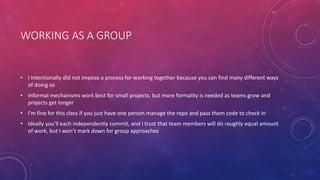 WORKING AS A GROUP
• I intentionally did not impose a process for working together because you can find many different ways
of doing so
• Informal mechanisms work best for small projects, but more formality is needed as teams grow and
projects get longer
• I’m fine for this class if you just have one person manage the repo and pass them code to check in
• Ideally you’ll each independently commit, and I trust that team members will do roughly equal amount
of work, but I won’t mark down for group approaches
 