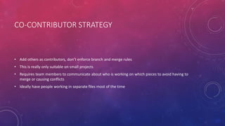 CO-CONTRIBUTOR STRATEGY
• Add others as contributors, don’t enforce branch and merge rules
• This is really only suitable on small projects
• Requires team members to communicate about who is working on which pieces to avoid having to
merge or causing conflicts
• Ideally have people working in separate files most of the time
 