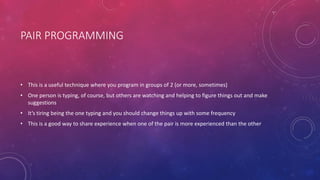 PAIR PROGRAMMING
• This is a useful technique where you program in groups of 2 (or more, sometimes)
• One person is typing, of course, but others are watching and helping to figure things out and make
suggestions
• It’s tiring being the one typing and you should change things up with some frequency
• This is a good way to share experience when one of the pair is more experienced than the other
 
