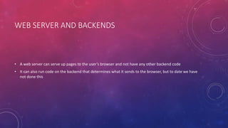 WEB SERVER AND BACKENDS
• A web server can serve up pages to the user’s browser and not have any other backend code
• It can also run code on the backend that determines what it sends to the browser, but to date we have
not done this
 