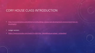 CORY HOUSE CLASS INTRODUCTION
• http://www.bitnative.com/2016/11/12/building-a-javascript-development-environment-live-on-
pluralsight/
• Longer version:
• https://www.youtube.com/watch?v=QGCWal_JWek&feature=player_embedded
 