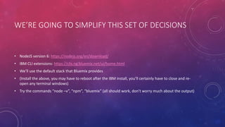 WE’RE GOING TO SIMPLIFY THIS SET OF DECISIONS
• NodeJS version 6: https://nodejs.org/en/download/
• IBM CLI extensions: https://clis.ng.bluemix.net/ui/home.html
• We’ll use the default stack that Bluemix provides
• (Install the above, you may have to reboot after the IBM install, you’ll certainly have to close and re-
open any terminal windows)
• Try the commands “node –v”, “npm”, “bluemix” (all should work, don’t worry much about the output)
 