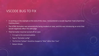 VSCODE BUG TO FIX
• In working on the example at the end of this class, I encountered a vscode bug that I had a hard time
tracking down
• The HTML formatter was automatically being invoked on save, and this was introducing an error that
would negatively effect the web page
• That formatter must be turned off on save
• F1 to get to the command pallette
• Type in “formatter config”
• The first line “onSave” should be changed to “false” rather than “true”
• Restart VSCode
 