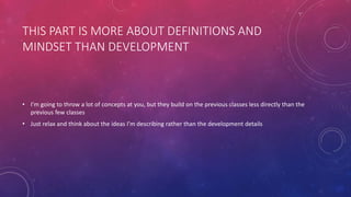 THIS PART IS MORE ABOUT DEFINITIONS AND
MINDSET THAN DEVELOPMENT
• I’m going to throw a lot of concepts at you, but they build on the previous classes less directly than the
previous few classes
• Just relax and think about the ideas I’m describing rather than the development details
 