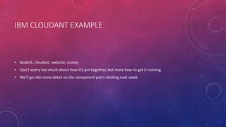 IBM CLOUDANT EXAMPLE
• NodeJS, cloudant, website, routes
• Don’t worry too much about how it’s put together, but more how to get it running
• We’ll go into more detail on the component parts starting next week
 