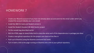 HOMEWORK 7
• Create your Bluemix account (if you have not already done so) and send me the email under which you
created the account (ideally your uvic email)
• Install the IBM CLI tools and NodeJS version 6
• Install the NodeJS Cloudant DB Web Starter project
• Fix the vscode bug described earlier
• Edit the HTML page at views/index.html to describe what each of the dependencies in package.json does
• Create a new github repository for the project and check all the files in
• Push up to bluemix (using the bluemix command line tools)
• Turn in both a link to the page running on bluemix and a link to your github repository
 