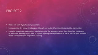 PROJECT 2
• Please ask early if you have any questions
• I am expecting 3-4 nicely styled pages, although any backend functionality can just be placeholders
• I am also expecting a presentation, ideally just using the webpages rather than slides (feel free to add
an additional webpage if you need to explain anything not implemented in the UI, such as your business
model canvas and value proposition canvas.)
 