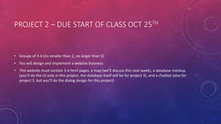 PROJECT 2 – DUE START OF CLASS OCT 25TH
• Groups of 3-4 (no smaller than 2, no larger than 5)
• You will design and implement a website business
• This website must contain 3-4 html pages, a map (we’ll discuss this next week), a database mockup
(you’ll do the UI only in this project, the database itself will be for project 3), and a chatbot (also for
project 3, but you’ll do the dialog design for this project)
 